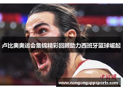 卢比奥奥运会集锦精彩回顾助力西班牙篮球崛起